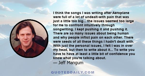 I think the songs I was writing after Aeroplane were full of a lot of undealt-with pain that was just a little too big... the issues seemed too large for me to confront intuitively through songwriting. I kept pushing it 