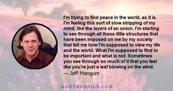 I'm trying to find peace in the world, as it is. I'm feeling this sort of slow stripping of my mind, like the layers of an onion. I'm starting to see through all these little structures that have been imposed on me by