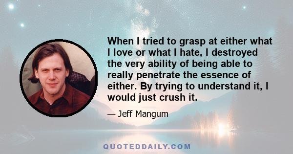 When I tried to grasp at either what I love or what I hate, I destroyed the very ability of being able to really penetrate the essence of either. By trying to understand it, I would just crush it.