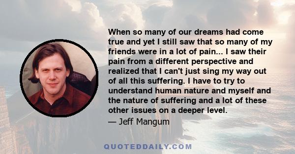 When so many of our dreams had come true and yet I still saw that so many of my friends were in a lot of pain... I saw their pain from a different perspective and realized that I can't just sing my way out of all this