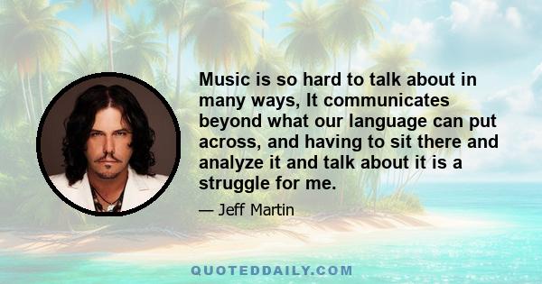 Music is so hard to talk about in many ways, It communicates beyond what our language can put across, and having to sit there and analyze it and talk about it is a struggle for me.