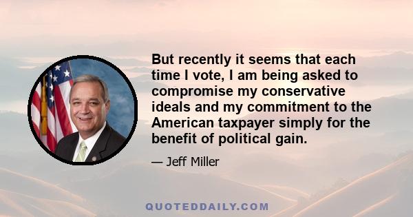 But recently it seems that each time I vote, I am being asked to compromise my conservative ideals and my commitment to the American taxpayer simply for the benefit of political gain.