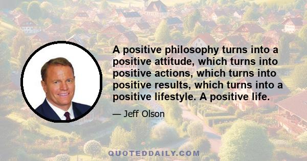 A positive philosophy turns into a positive attitude, which turns into positive actions, which turns into positive results, which turns into a positive lifestyle. A positive life.