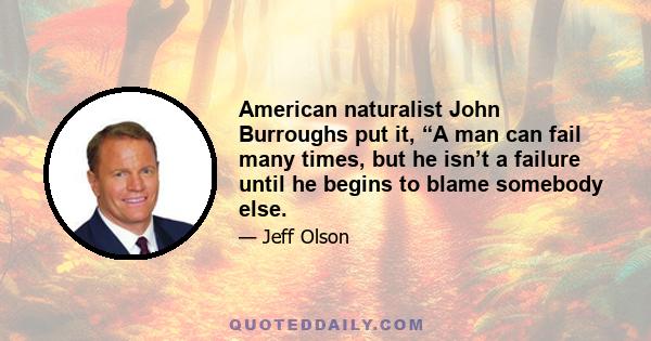 American naturalist John Burroughs put it, “A man can fail many times, but he isn’t a failure until he begins to blame somebody else.