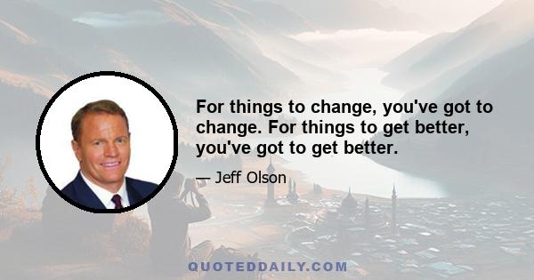 For things to change, you've got to change. For things to get better, you've got to get better.