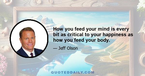 How you feed your mind is every bit as critical to your happiness as how you feed your body.