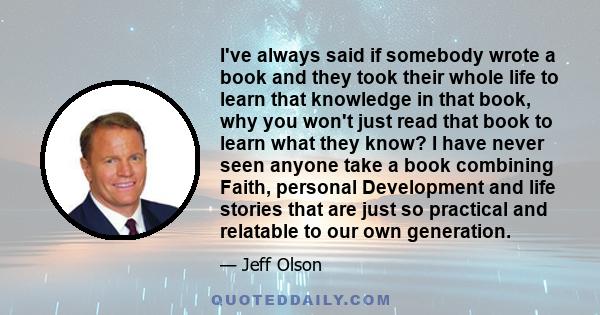 I've always said if somebody wrote a book and they took their whole life to learn that knowledge in that book, why you won't just read that book to learn what they know? I have never seen anyone take a book combining