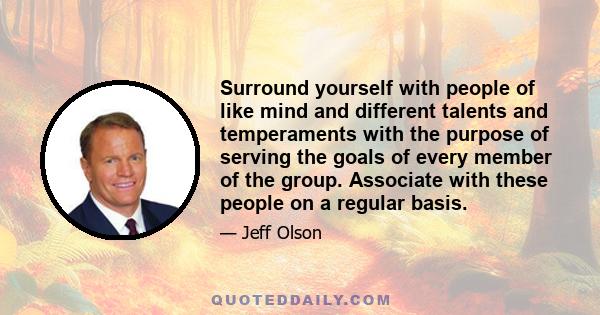 Surround yourself with people of like mind and different talents and temperaments with the purpose of serving the goals of every member of the group. Associate with these people on a regular basis.