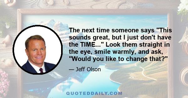 The next time someone says This sounds great, but I just don't have the TIME... Look them straight in the eye, smile warmly, and ask, Would you like to change that?