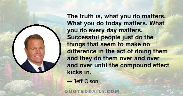 The truth is, what you do matters. What you do today matters. What you do every day matters. Successful people just do the things that seem to make no difference in the act of doing them and they do them over and over