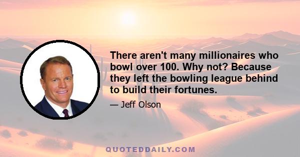 There aren't many millionaires who bowl over 100. Why not? Because they left the bowling league behind to build their fortunes.