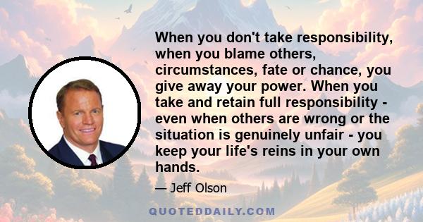 When you don't take responsibility, when you blame others, circumstances, fate or chance, you give away your power. When you take and retain full responsibility - even when others are wrong or the situation is genuinely 