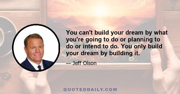 You can't build your dream by what you're going to do or planning to do or intend to do. You only build your dream by building it.