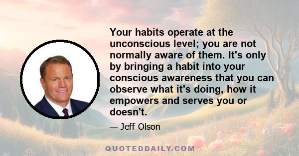 Your habits operate at the unconscious level; you are not normally aware of them. It's only by bringing a habit into your conscious awareness that you can observe what it's doing, how it empowers and serves you or