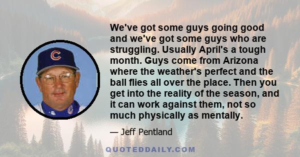 We've got some guys going good and we've got some guys who are struggling. Usually April's a tough month. Guys come from Arizona where the weather's perfect and the ball flies all over the place. Then you get into the