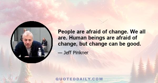 People are afraid of change. We all are. Human beings are afraid of change, but change can be good.