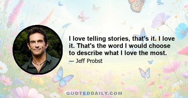 I love telling stories, that's it. I love it. That's the word I would choose to describe what I love the most.