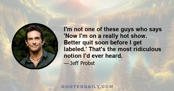 I'm not one of these guys who says 'Now I'm on a really hot show. Better quit soon before I get labeled.' That's the most ridiculous notion I'd ever heard.