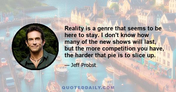 Reality is a genre that seems to be here to stay. I don't know how many of the new shows will last, but the more competition you have, the harder that pie is to slice up.