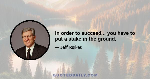 In order to succeed... you have to put a stake in the ground.