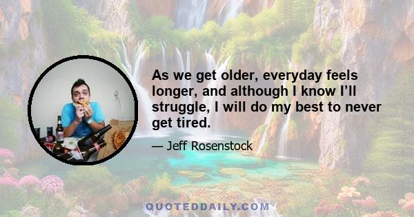 As we get older, everyday feels longer, and although I know I’ll struggle, I will do my best to never get tired.