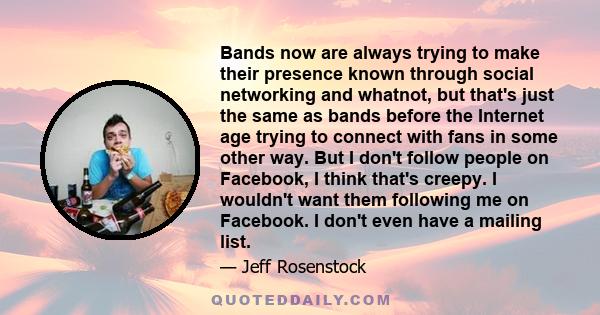 Bands now are always trying to make their presence known through social networking and whatnot, but that's just the same as bands before the Internet age trying to connect with fans in some other way. But I don't follow 