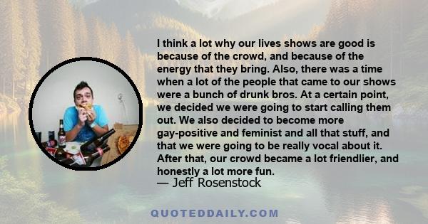 I think a lot why our lives shows are good is because of the crowd, and because of the energy that they bring. Also, there was a time when a lot of the people that came to our shows were a bunch of drunk bros. At a