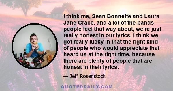 I think me, Sean Bonnette and Laura Jane Grace, and a lot of the bands people feel that way about, we're just really honest in our lyrics. I think we got really lucky in that the right kind of people who would