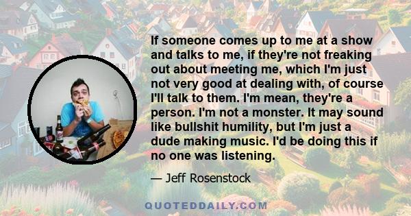 If someone comes up to me at a show and talks to me, if they're not freaking out about meeting me, which I'm just not very good at dealing with, of course I'll talk to them. I'm mean, they're a person. I'm not a