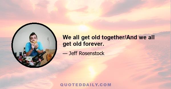 We all get old together/And we all get old forever.