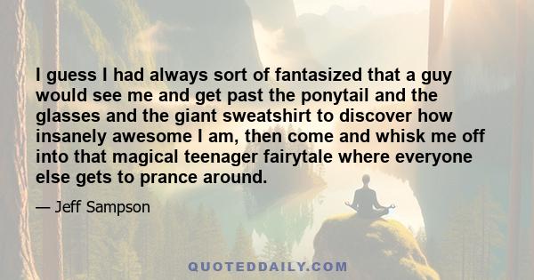 I guess I had always sort of fantasized that a guy would see me and get past the ponytail and the glasses and the giant sweatshirt to discover how insanely awesome I am, then come and whisk me off into that magical