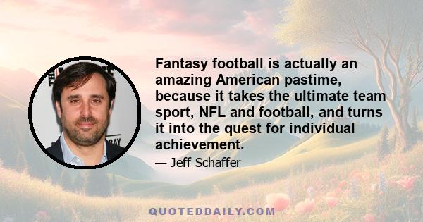 Fantasy football is actually an amazing American pastime, because it takes the ultimate team sport, NFL and football, and turns it into the quest for individual achievement.