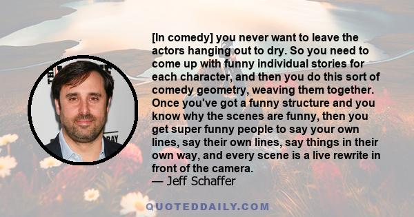 [In comedy] you never want to leave the actors hanging out to dry. So you need to come up with funny individual stories for each character, and then you do this sort of comedy geometry, weaving them together. Once