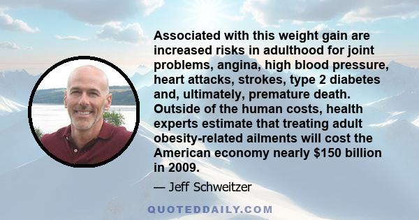 Associated with this weight gain are increased risks in adulthood for joint problems, angina, high blood pressure, heart attacks, strokes, type 2 diabetes and, ultimately, premature death. Outside of the human costs,