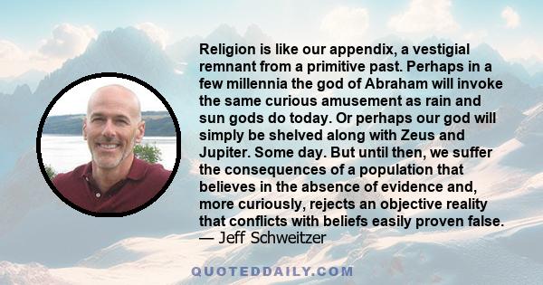 Religion is like our appendix, a vestigial remnant from a primitive past. Perhaps in a few millennia the god of Abraham will invoke the same curious amusement as rain and sun gods do today. Or perhaps our god will