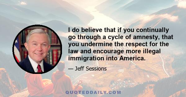 I do believe that if you continually go through a cycle of amnesty, that you undermine the respect for the law and encourage more illegal immigration into America.