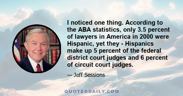 I noticed one thing. According to the ABA statistics, only 3.5 percent of lawyers in America in 2000 were Hispanic, yet they - Hispanics make up 5 percent of the federal district court judges and 6 percent of circuit