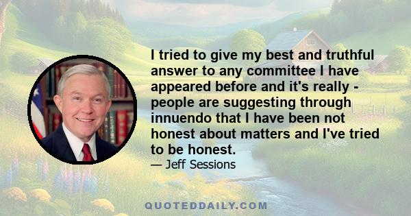 I tried to give my best and truthful answer to any committee I have appeared before and it's really - people are suggesting through innuendo that I have been not honest about matters and I've tried to be honest.