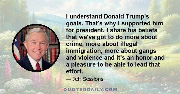 I understand Donald Trump's goals. That's why I supported him for president. I share his beliefs that we've got to do more about crime, more about illegal immigration, more about gangs and violence and it's an honor and 