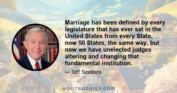 Marriage has been defined by every legislature that has ever sat in the United States from every State, now 50 States, the same way, but now we have unelected judges altering and changing that fundamental institution.