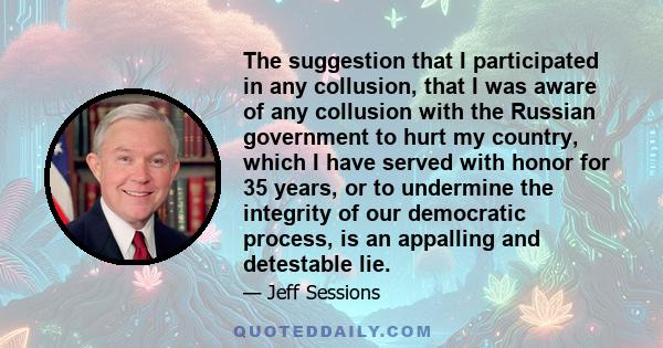 The suggestion that I participated in any collusion, that I was aware of any collusion with the Russian government to hurt my country, which I have served with honor for 35 years, or to undermine the integrity of our