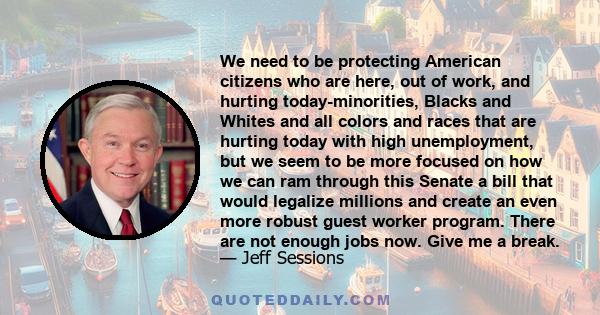 We need to be protecting American citizens who are here, out of work, and hurting today-minorities, Blacks and Whites and all colors and races that are hurting today with high unemployment, but we seem to be more