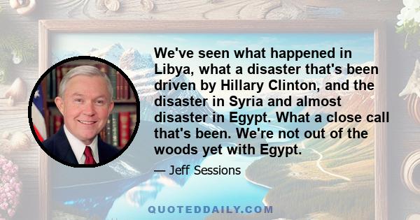 We've seen what happened in Libya, what a disaster that's been driven by Hillary Clinton, and the disaster in Syria and almost disaster in Egypt. What a close call that's been. We're not out of the woods yet with Egypt.