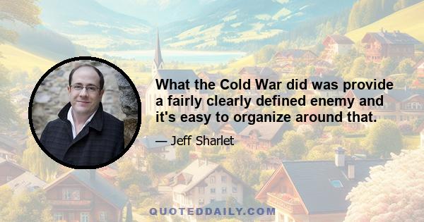 What the Cold War did was provide a fairly clearly defined enemy and it's easy to organize around that.