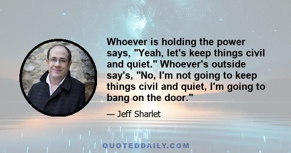 Whoever is holding the power says, Yeah, let's keep things civil and quiet. Whoever's outside say's, No, I'm not going to keep things civil and quiet, I'm going to bang on the door.