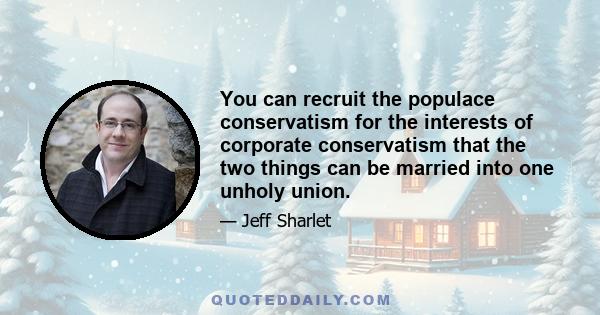 You can recruit the populace conservatism for the interests of corporate conservatism that the two things can be married into one unholy union.