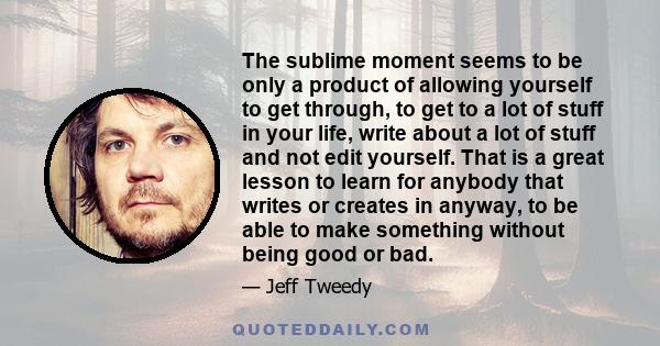 The sublime moment seems to be only a product of allowing yourself to get through, to get to a lot of stuff in your life, write about a lot of stuff and not edit yourself. That is a great lesson to learn for anybody