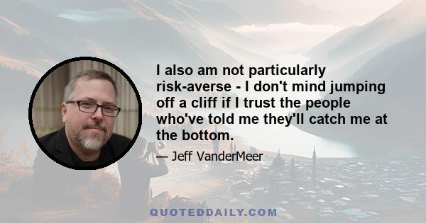 I also am not particularly risk-averse - I don't mind jumping off a cliff if I trust the people who've told me they'll catch me at the bottom.