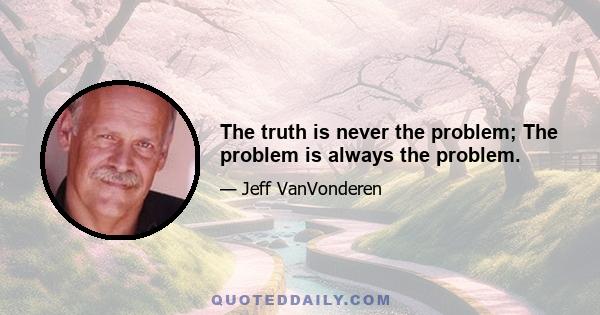 The truth is never the problem; The problem is always the problem.