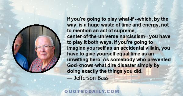 If you're going to play what-if --which, by the way, is a huge waste of time and energy, not to mention an act of supreme, center-of-the-universe narcissism-- you have to play it both ways. If you're going to imagine